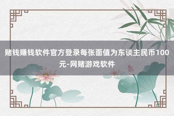 赌钱赚钱软件官方登录每张面值为东谈主民币100元-网赌游戏软件