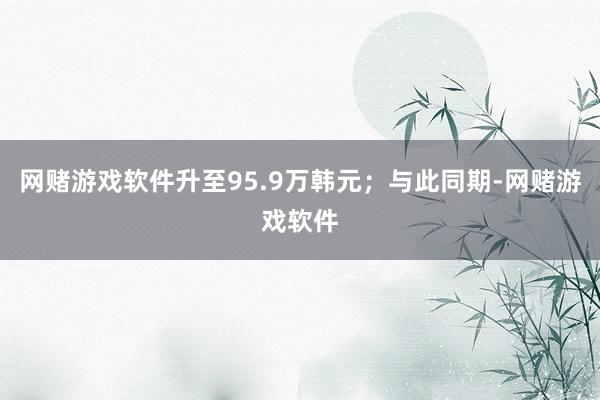 网赌游戏软件升至95.9万韩元；与此同期-网赌游戏软件