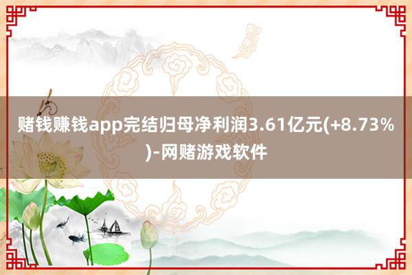 赌钱赚钱app完结归母净利润3.61亿元(+8.73%)-网赌游戏软件