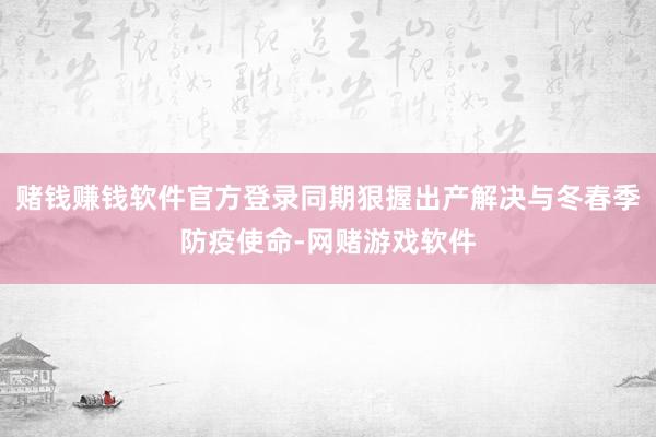 赌钱赚钱软件官方登录同期狠握出产解决与冬春季防疫使命-网赌游戏软件