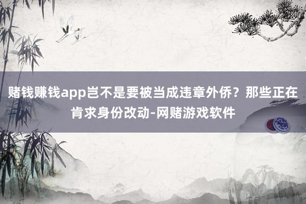 赌钱赚钱app岂不是要被当成违章外侨？那些正在肯求身份改动-网赌游戏软件