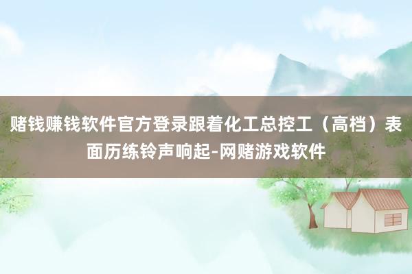 赌钱赚钱软件官方登录跟着化工总控工（高档）表面历练铃声响起-网赌游戏软件