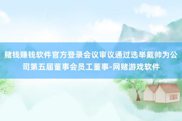 赌钱赚钱软件官方登录会议审议通过选举戴帅为公司第五届董事会员工董事-网赌游戏软件