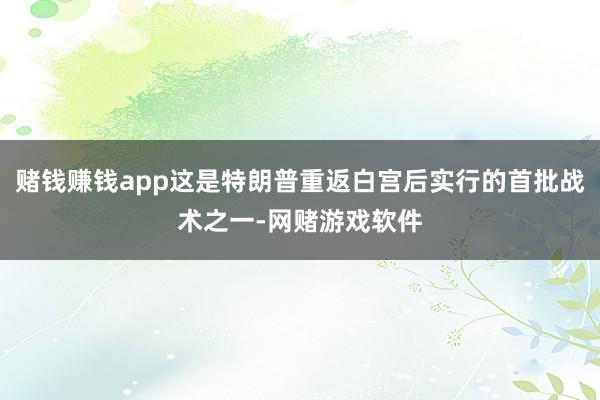 赌钱赚钱app这是特朗普重返白宫后实行的首批战术之一-网赌游戏软件