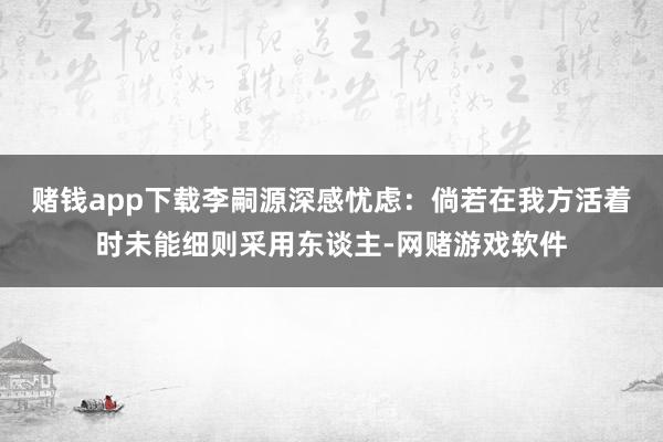 赌钱app下载李嗣源深感忧虑：倘若在我方活着时未能细则采用东谈主-网赌游戏软件