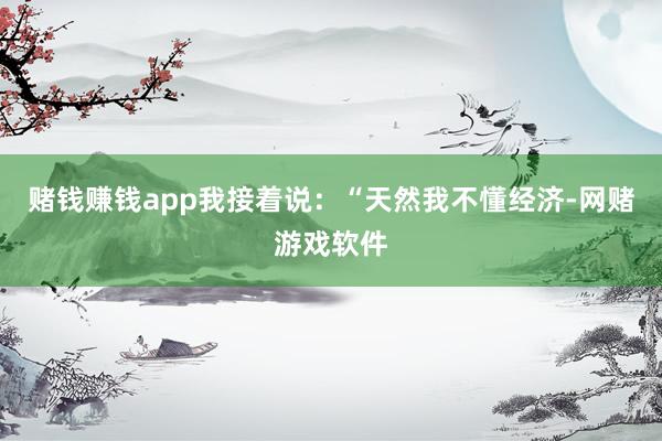 赌钱赚钱app我接着说：“天然我不懂经济-网赌游戏软件