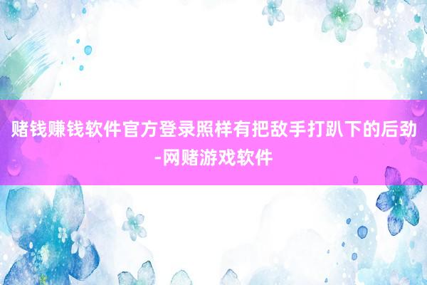 赌钱赚钱软件官方登录照样有把敌手打趴下的后劲-网赌游戏软件