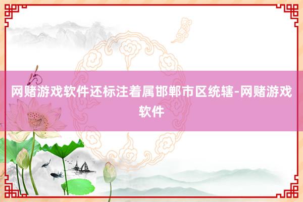 网赌游戏软件还标注着属邯郸市区统辖-网赌游戏软件