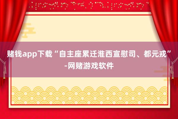 赌钱app下载“自主座累迁淮西宣慰司、都元戎”-网赌游戏软件