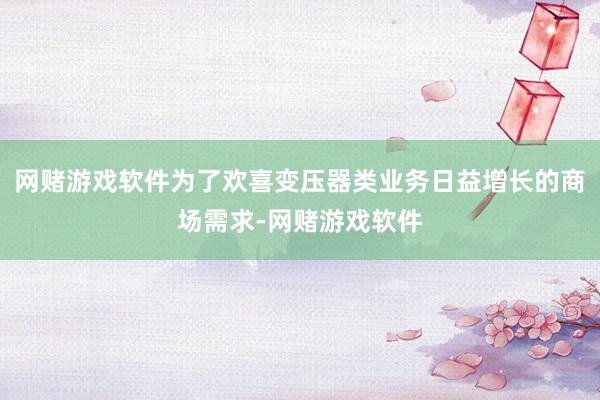 网赌游戏软件为了欢喜变压器类业务日益增长的商场需求-网赌游戏软件