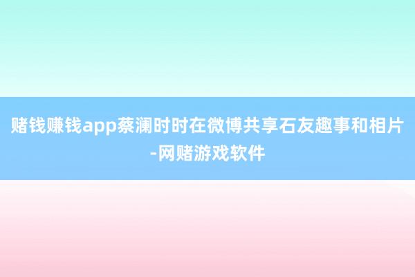 赌钱赚钱app蔡澜时时在微博共享石友趣事和相片-网赌游戏软件