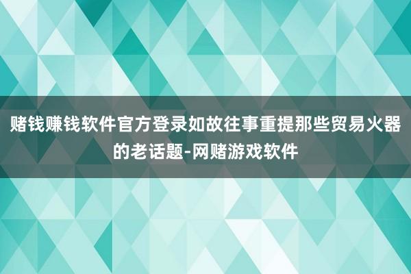 赌钱赚钱软件官方登录如故往事重提那些贸易火器的老话题-网赌游戏软件