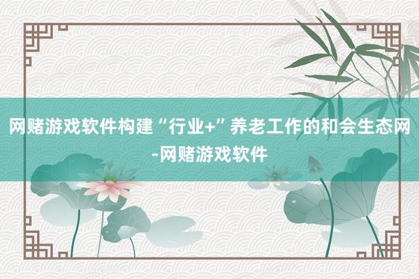 网赌游戏软件构建“行业+”养老工作的和会生态网-网赌游戏软件