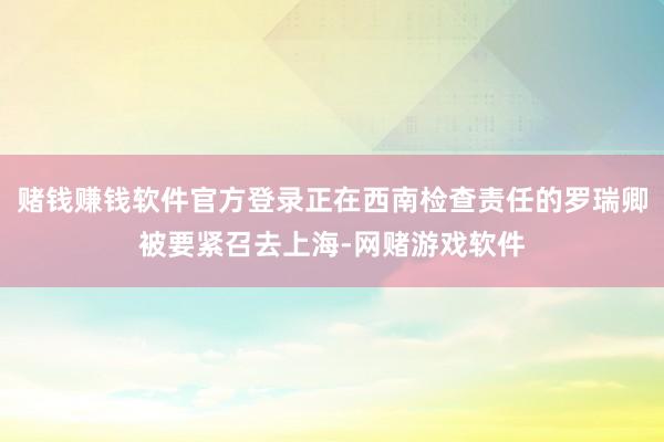 赌钱赚钱软件官方登录正在西南检查责任的罗瑞卿被要紧召去上海-网赌游戏软件
