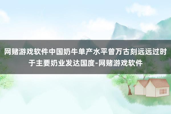 网赌游戏软件中国奶牛单产水平曾万古刻远远过时于主要奶业发达国度-网赌游戏软件