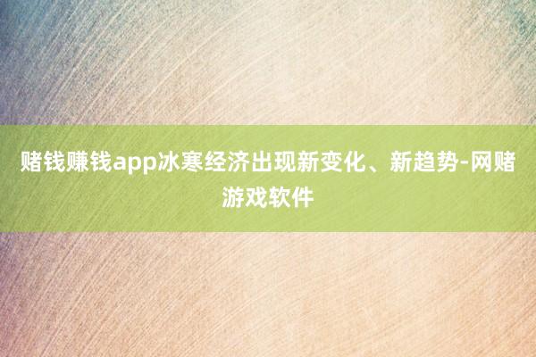 赌钱赚钱app冰寒经济出现新变化、新趋势-网赌游戏软件