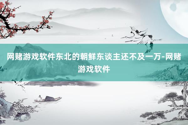 网赌游戏软件东北的朝鲜东谈主还不及一万-网赌游戏软件