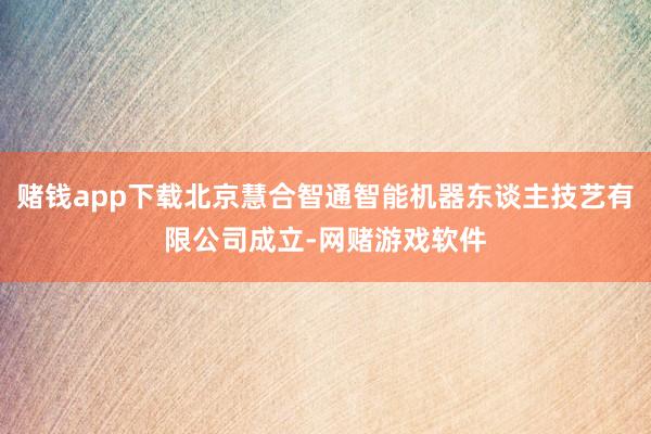 赌钱app下载北京慧合智通智能机器东谈主技艺有限公司成立-网赌游戏软件