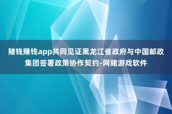 赌钱赚钱app共同见证黑龙江省政府与中国邮政集团签署政策协作契约-网赌游戏软件