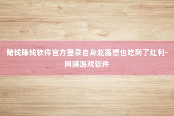 赌钱赚钱软件官方登录自身赵露想也吃到了红利-网赌游戏软件