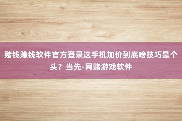 赌钱赚钱软件官方登录这手机加价到底啥技巧是个头？当先-网赌游戏软件