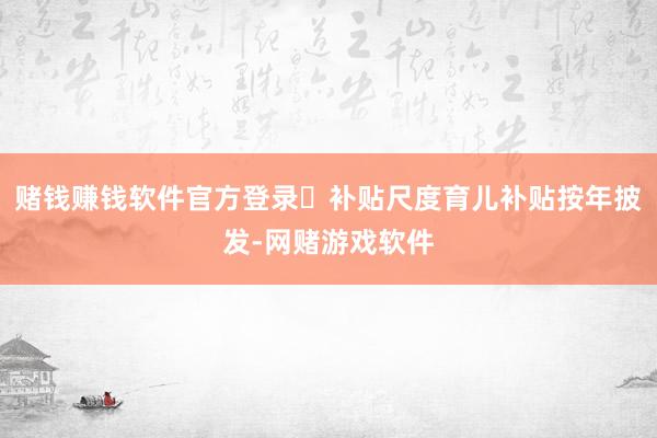 赌钱赚钱软件官方登录✅补贴尺度育儿补贴按年披发-网赌游戏软件