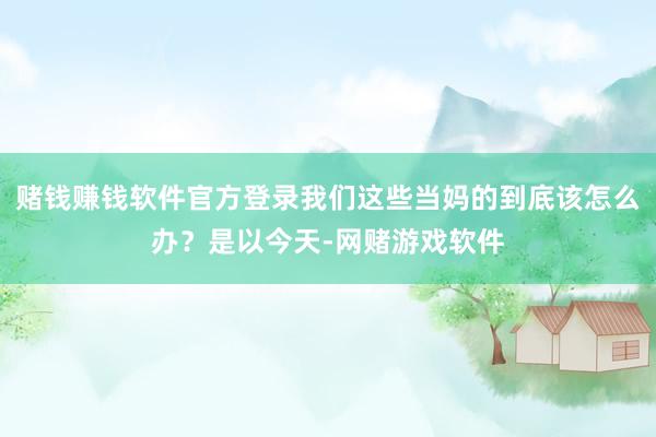 赌钱赚钱软件官方登录我们这些当妈的到底该怎么办？是以今天-网赌游戏软件