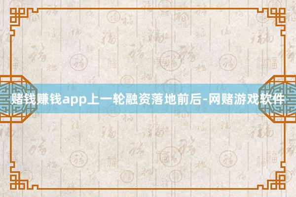 赌钱赚钱app　　上一轮融资落地前后-网赌游戏软件