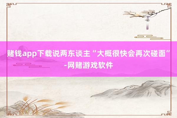 赌钱app下载说两东谈主“大概很快会再次碰面”-网赌游戏软件