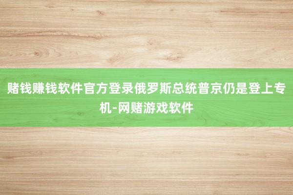 赌钱赚钱软件官方登录俄罗斯总统普京仍是登上专机-网赌游戏软件