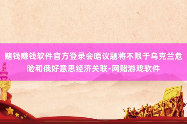 赌钱赚钱软件官方登录会晤议题将不限于乌克兰危险和俄好意思经济关联-网赌游戏软件