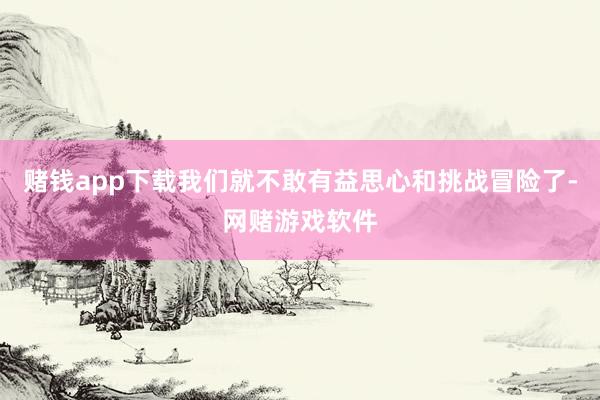 赌钱app下载我们就不敢有益思心和挑战冒险了-网赌游戏软件