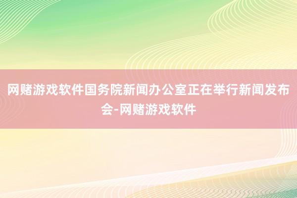 网赌游戏软件国务院新闻办公室正在举行新闻发布会-网赌游戏软件