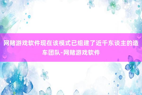 网赌游戏软件现在该模式已组建了近千东谈主的造车团队-网赌游戏软件