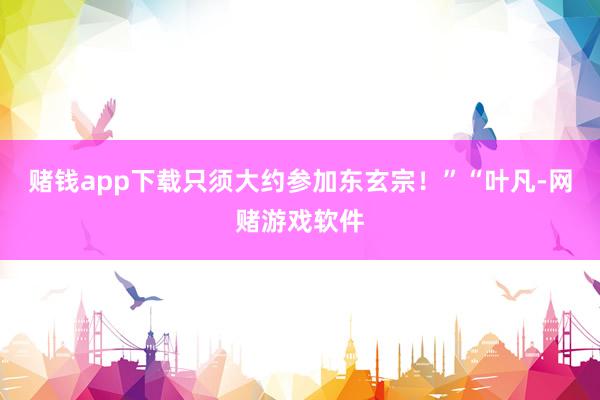 赌钱app下载只须大约参加东玄宗！”“叶凡-网赌游戏软件