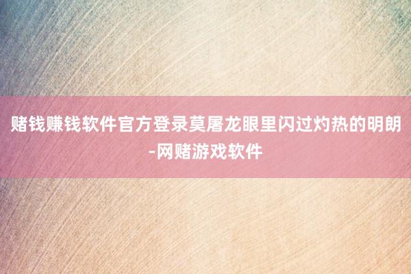 赌钱赚钱软件官方登录莫屠龙眼里闪过灼热的明朗-网赌游戏软件