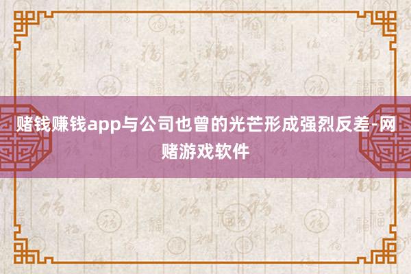 赌钱赚钱app与公司也曾的光芒形成强烈反差-网赌游戏软件