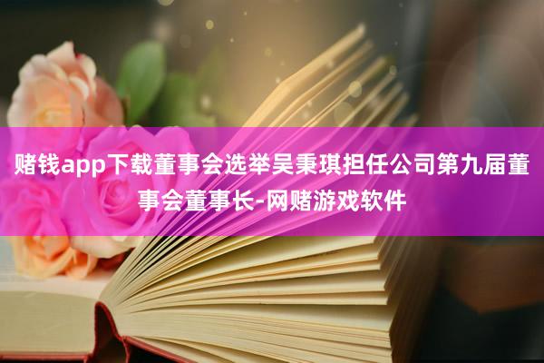 赌钱app下载董事会选举吴秉琪担任公司第九届董事会董事长-网赌游戏软件