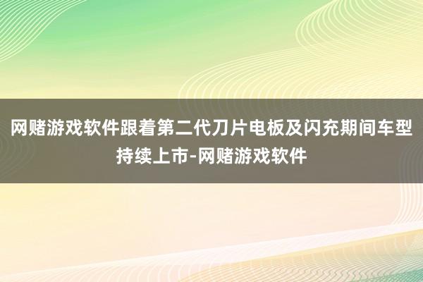 网赌游戏软件跟着第二代刀片电板及闪充期间车型持续上市-网赌游戏软件
