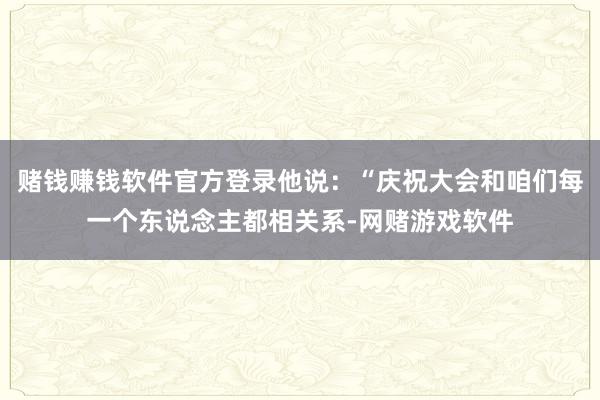赌钱赚钱软件官方登录他说：“庆祝大会和咱们每一个东说念主都相关系-网赌游戏软件