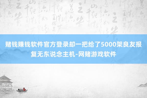 赌钱赚钱软件官方登录却一把给了5000架良友报复无东说念主机-网赌游戏软件