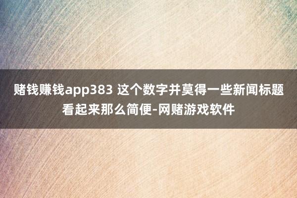 赌钱赚钱app383 这个数字并莫得一些新闻标题看起来那么简便-网赌游戏软件