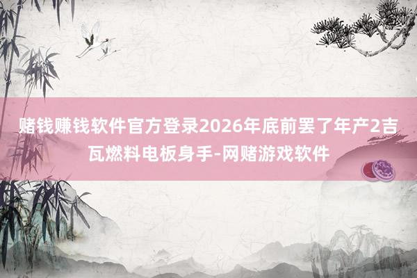 赌钱赚钱软件官方登录2026年底前罢了年产2吉瓦燃料电板身手-网赌游戏软件