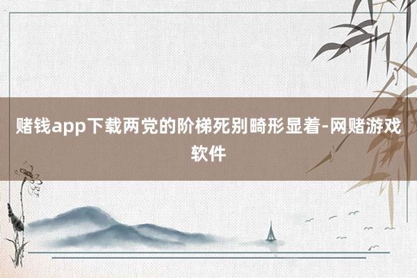 赌钱app下载两党的阶梯死别畸形显着-网赌游戏软件