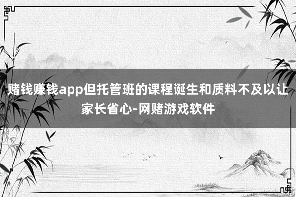 赌钱赚钱app但托管班的课程诞生和质料不及以让家长省心-网赌游戏软件