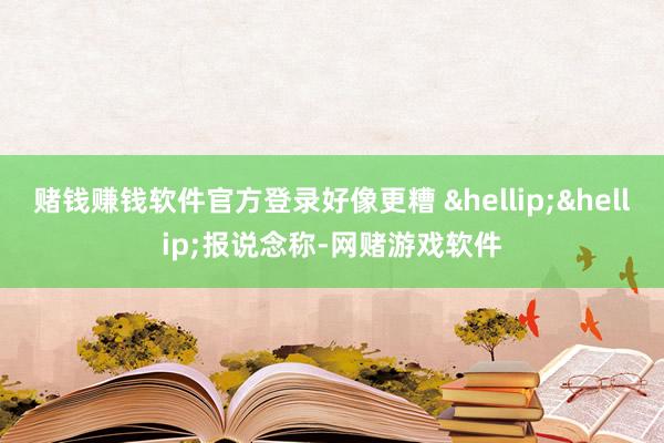赌钱赚钱软件官方登录好像更糟 &hellip;&hellip;报说念称-网赌游戏软件