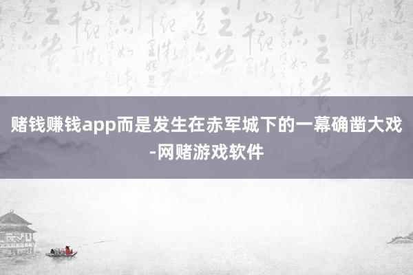 赌钱赚钱app而是发生在赤军城下的一幕确凿大戏-网赌游戏软件