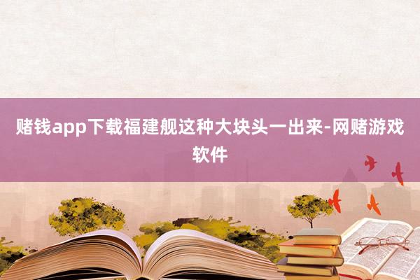 赌钱app下载福建舰这种大块头一出来-网赌游戏软件