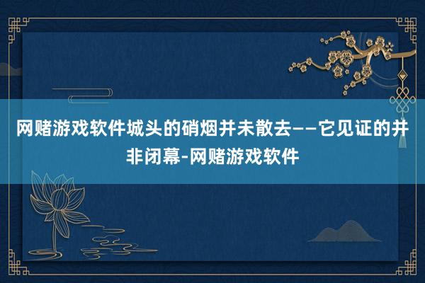网赌游戏软件城头的硝烟并未散去——它见证的并非闭幕-网赌游戏软件