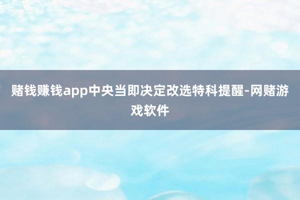赌钱赚钱app中央当即决定改选特科提醒-网赌游戏软件